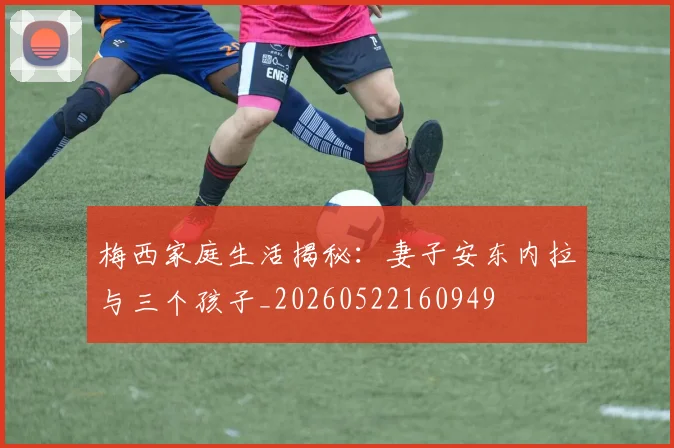 梅西家庭生活揭秘：妻子安东内拉与三个孩子_20260522160949