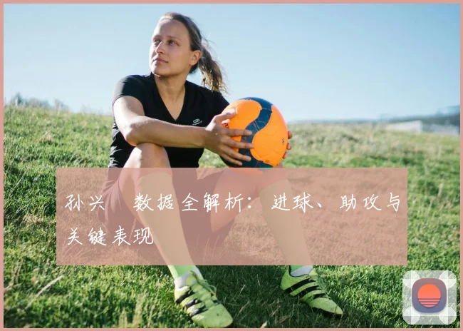 孙兴慜数据全解析:进球、助攻与关键表现