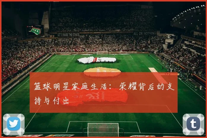 篮球明星家庭生活：荣耀背后的支持与付出