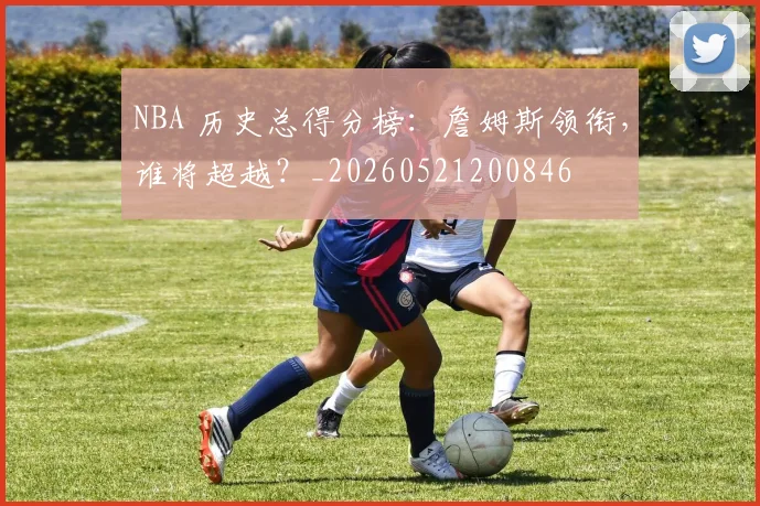 NBA 历史总得分榜:詹姆斯领衔,谁将超越?_20260521200846
