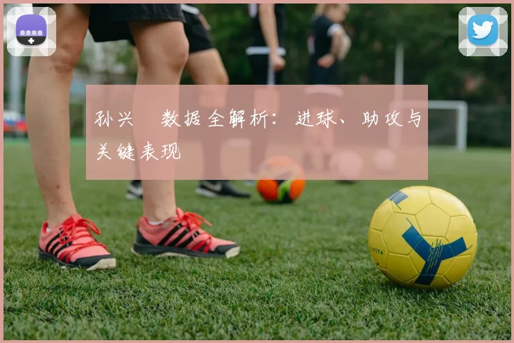 孙兴慜数据全解析：进球、助攻与关键表现