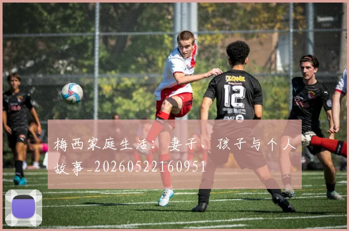 梅西家庭生活:妻子、孩子与个人故事_20260522160951